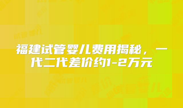福建试管婴儿费用揭秘，一代二代差价约1-2万元