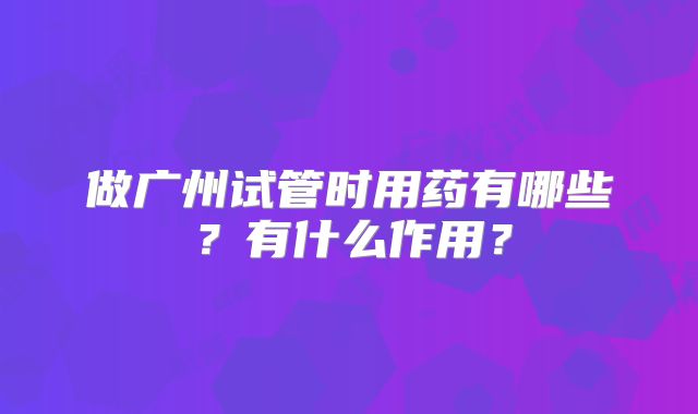 做广州试管时用药有哪些？有什么作用？