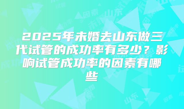 2025年未婚去山东做三代试管的成功率有多少?影响试管成功率的因素有哪些