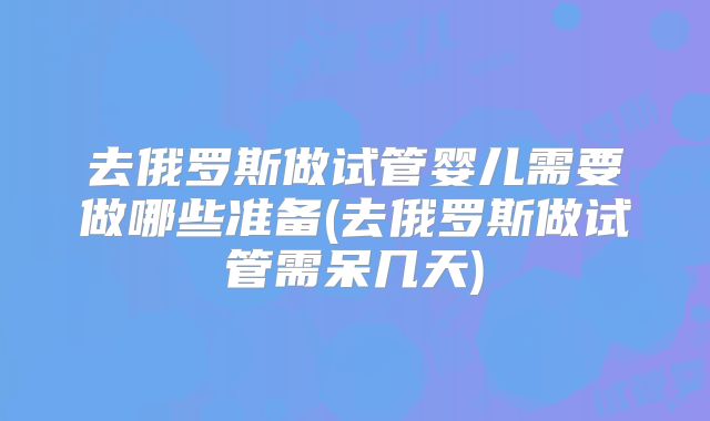 去俄罗斯做试管婴儿需要做哪些准备(去俄罗斯做试管需呆几天)