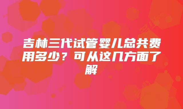 吉林三代试管婴儿总共费用多少?可从这几方面了解