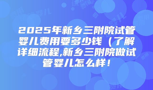 2025年新乡三附院试管婴儿费用要多少钱（了解详细流程,新乡三附院做试管婴儿怎么样！