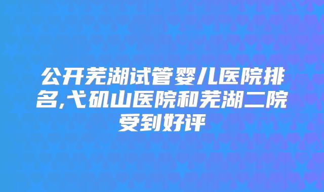 公开芜湖试管婴儿医院排名,弋矶山医院和芜湖二院受到好评