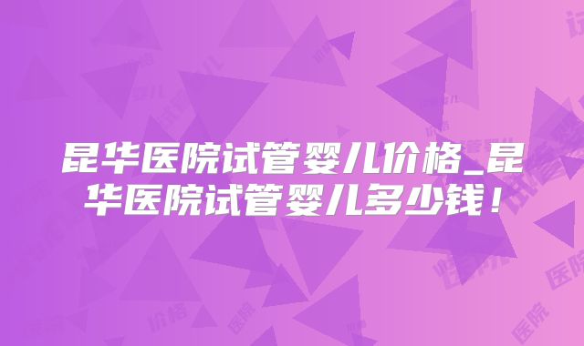 昆华医院试管婴儿价格_昆华医院试管婴儿多少钱!