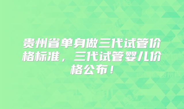 贵州省单身做三代试管价格标准，三代试管婴儿价格公布！