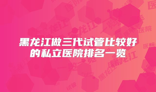 黑龙江做三代试管比较好的私立医院排名一览