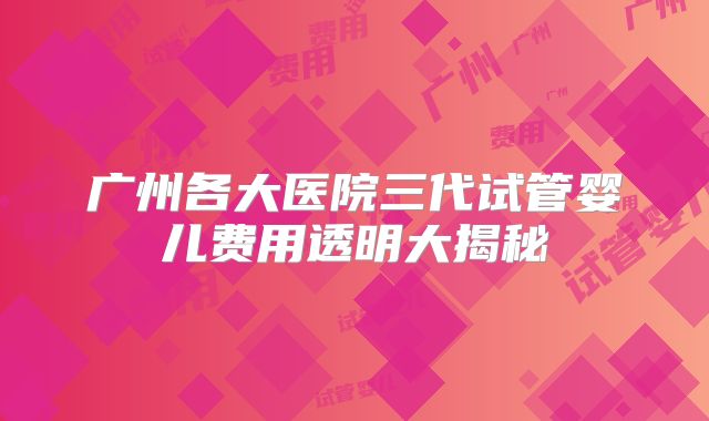 广州各大医院三代试管婴儿费用透明大揭秘