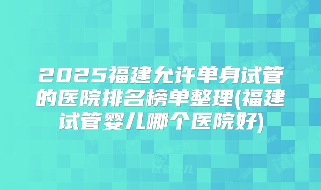 2025福建允许单身试管的医院排名榜单整理(福建试管婴儿哪个医院好)