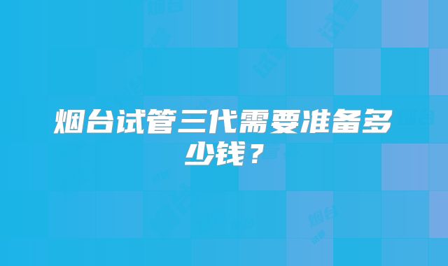 烟台试管三代需要准备多少钱？