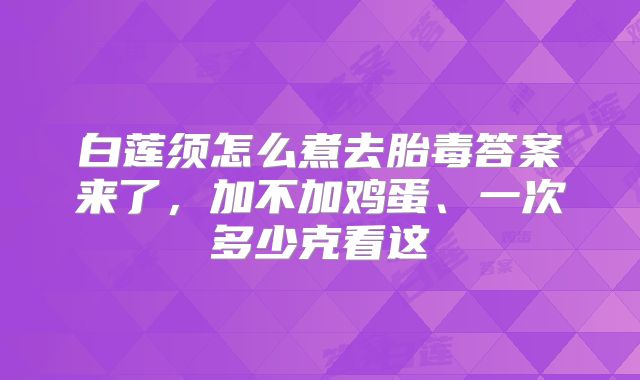 白莲须怎么煮去胎毒答案来了，加不加鸡蛋、一次多少克看这