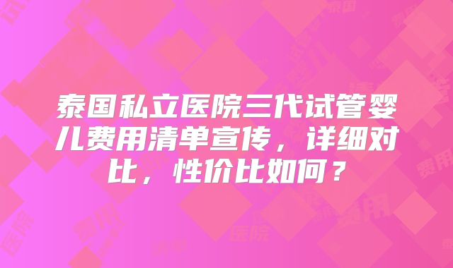 泰国私立医院三代试管婴儿费用清单宣传，详细对比，性价比如何？