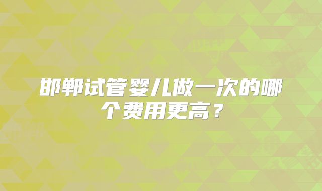 邯郸试管婴儿做一次的哪个费用更高?