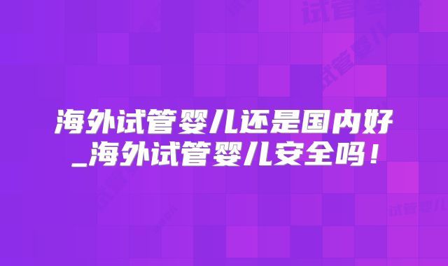 海外试管婴儿还是国内好_海外试管婴儿安全吗!