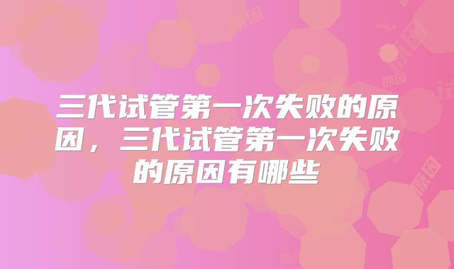 三代试管第一次失败的原因,三代试管第一次失败的原因有哪些