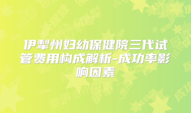 伊犁州妇幼保健院三代试管费用构成解析-成功率影响因素