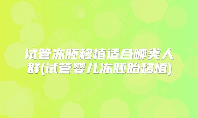 试管冻胚移植适合哪类人群(试管婴儿冻胚胎移植)
