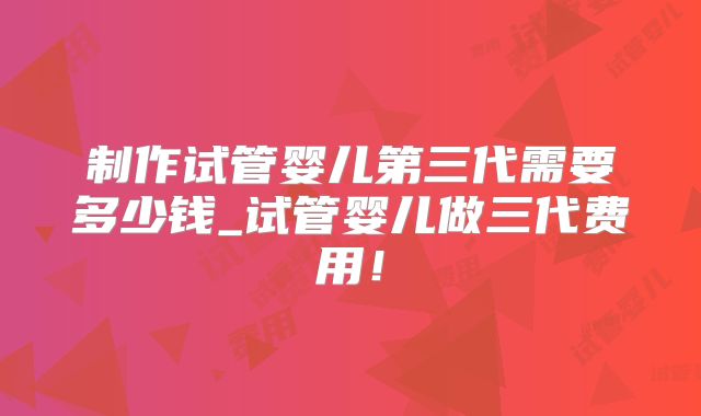 制作试管婴儿第三代需要多少钱_试管婴儿做三代费用！