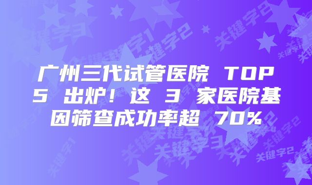 广州三代试管医院 TOP5 出炉！这 3 家医院基因筛查成功率超 70%