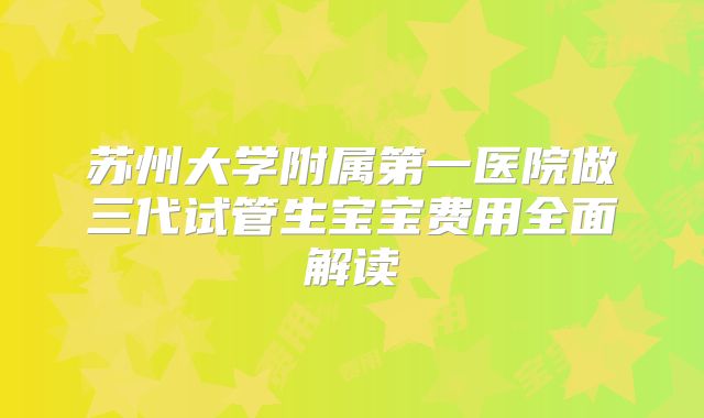 苏州大学附属第一医院做三代试管生宝宝费用全面解读