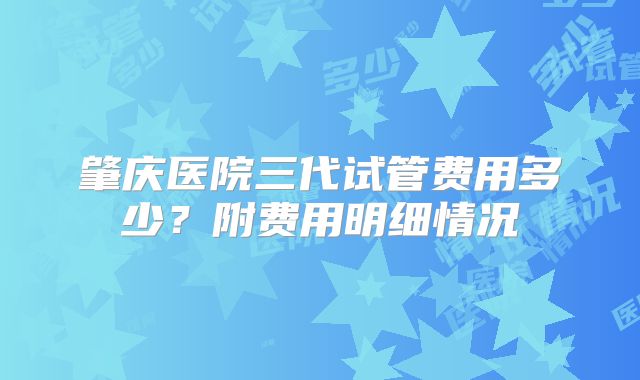 肇庆医院三代试管费用多少？附费用明细情况