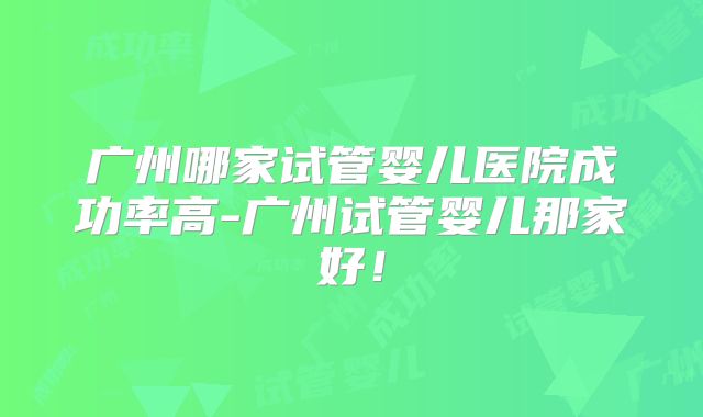 广州哪家试管婴儿医院成功率高-广州试管婴儿那家好!