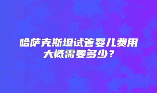 哈萨克斯坦试管婴儿费用大概需要多少？
