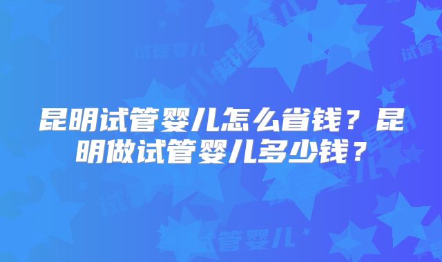昆明试管婴儿怎么省钱？昆明做试管婴儿多少钱？