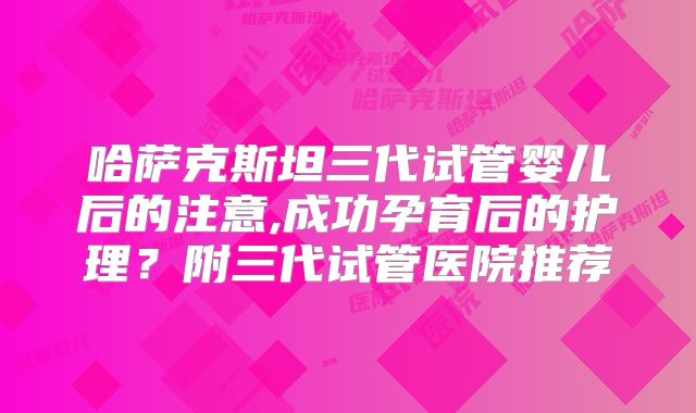 哈萨克斯坦三代试管婴儿后的注意,成功孕育后的护理？附三代试管医院推荐