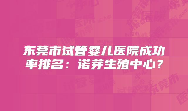 东莞市试管婴儿医院成功率排名:诺芽生殖中心?