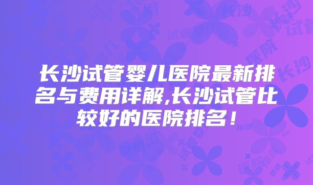 长沙试管婴儿医院最新排名与费用详解,长沙试管比较好的医院排名！