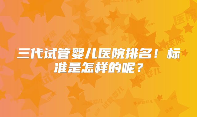三代试管婴儿医院排名！标准是怎样的呢？