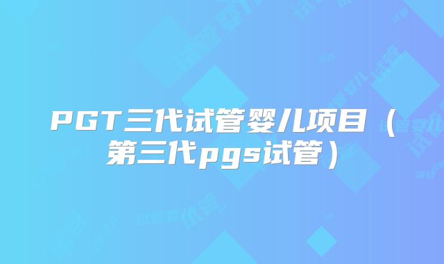 PGT三代试管婴儿项目（第三代pgs试管）