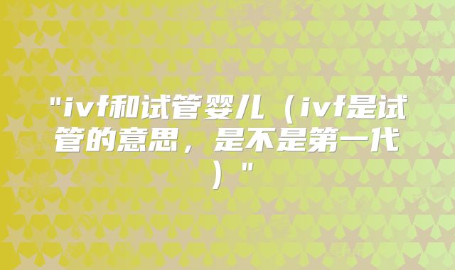 "ivf和试管婴儿（ivf是试管的意思，是不是第一代）"