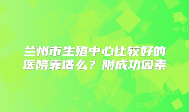 兰州市生殖中心比较好的医院靠谱么?附成功因素