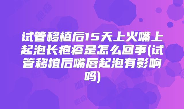 试管移植后15天上火嘴上起泡长疱疹是怎么回事(试管移植后嘴唇起泡有影响吗)