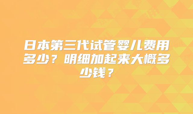 日本第三代试管婴儿费用多少?明细加起来大概多少钱?