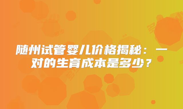 随州试管婴儿价格揭秘：一对的生育成本是多少？