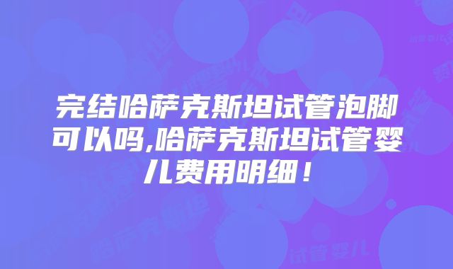 完结哈萨克斯坦试管泡脚可以吗,哈萨克斯坦试管婴儿费用明细！