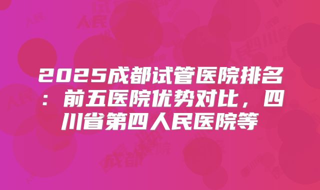 2025成都试管医院排名:前五医院优势对比,四川省第四人民医院等