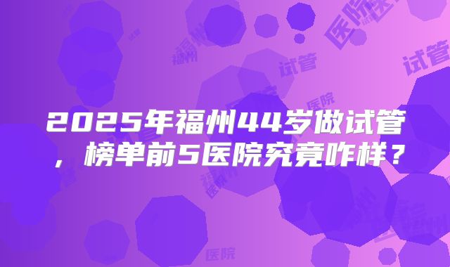 2025年福州44岁做试管，榜单前5医院究竟咋样？