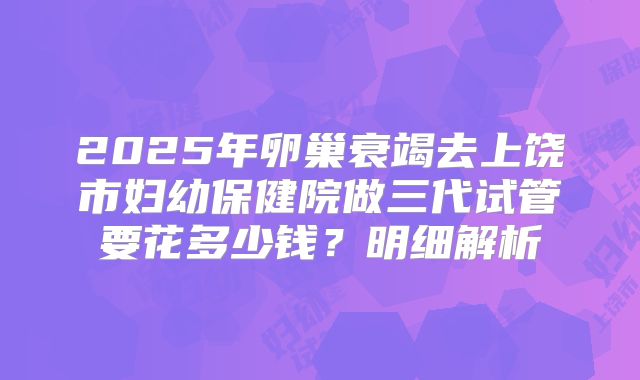 2025年卵巢衰竭去上饶市妇幼保健院做三代试管要花多少钱？明细解析