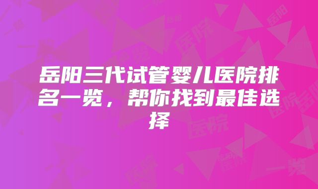 岳阳三代试管婴儿医院排名一览，帮你找到最佳选择