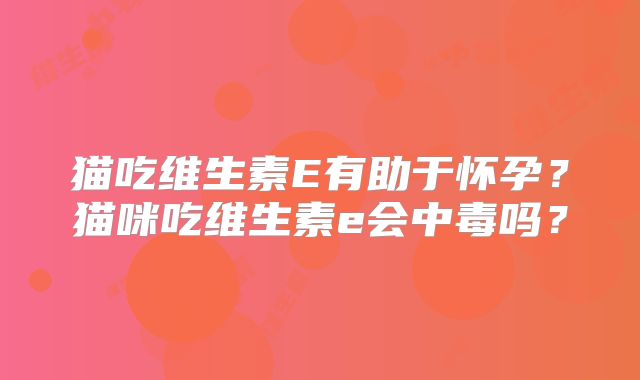 猫吃维生素E有助于怀孕？猫咪吃维生素e会中毒吗？