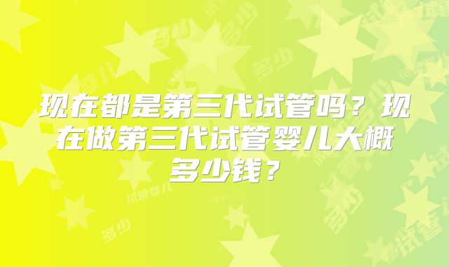 现在都是第三代试管吗?现在做第三代试管婴儿大概多少钱?