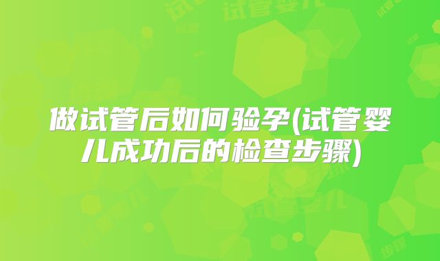 做试管后如何验孕(试管婴儿成功后的检查步骤)