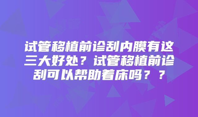 试管移植前诊刮内膜有这三大好处？试管移植前诊刮可以帮助着床吗？？