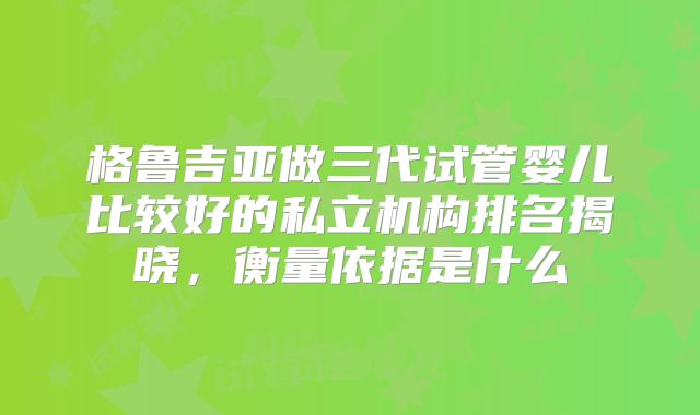 格鲁吉亚做三代试管婴儿比较好的私立机构排名揭晓，衡量依据是什么