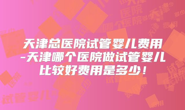 天津总医院试管婴儿费用-天津哪个医院做试管婴儿比较好费用是多少！