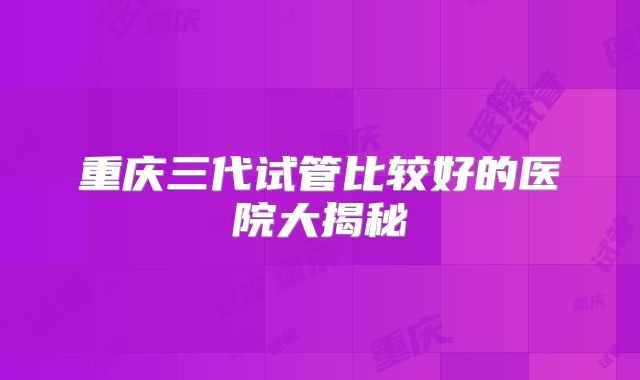 重庆三代试管比较好的医院大揭秘