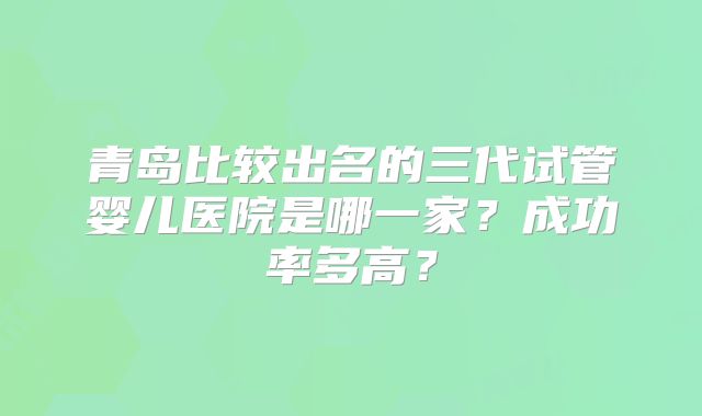 青岛比较出名的三代试管婴儿医院是哪一家？成功率多高？